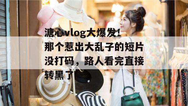 溏心vlog大爆发！那个惹出大乱子的短片没打码，路人看完直接转黑了。