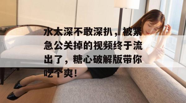 水太深不敢深扒，被紧急公关掉的视频终于流出了，糖心破解版带你吃个爽！