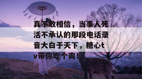 真不敢相信,当事人死活不承认的那段电话录音大白于天下,糖心tv带你吃个爽! 真不敢相信,当事人死活不承认的那段电话录音大白于天下,糖心tv带你吃个爽!
