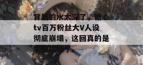 背后的水太深了,糖心tv百万粉丝大V人设彻底崩塌,这回真的是求锤得锤了。 背后的水太深了,糖心tv百万粉丝大V人设彻底崩塌,这回真的是求锤得锤了。