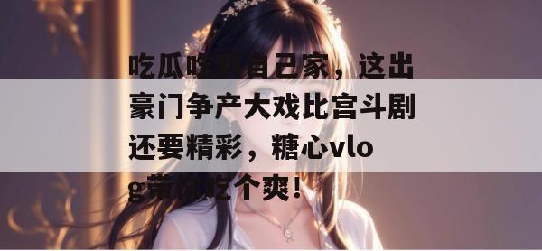 吃瓜吃到自己家,这出豪门争产大戏比宫斗剧还要精彩,糖心vlog带你吃个爽! 吃瓜吃到自己家,这出豪门争产大戏比宫斗剧还要精彩,糖心vlog带你吃个爽!